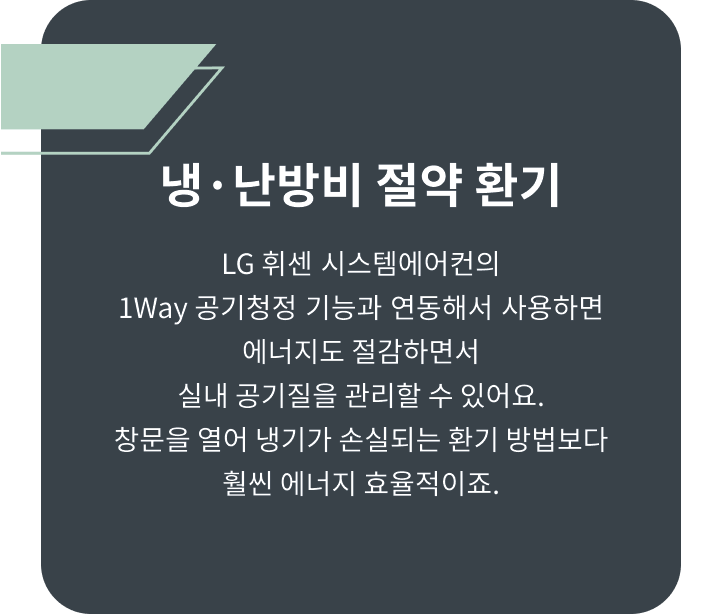 냉 난방비 절약 환기 LG 휘센 시스템에어컨의 1WAY 공기청정 기능과 연동해서 사용하면 에너지도 절감하면서 실내 공기질을 관리할 수 있어요. 창문을 열어 냉기가 손실되는 환기 방법보다 훨씬 에너지 효율적이죠.