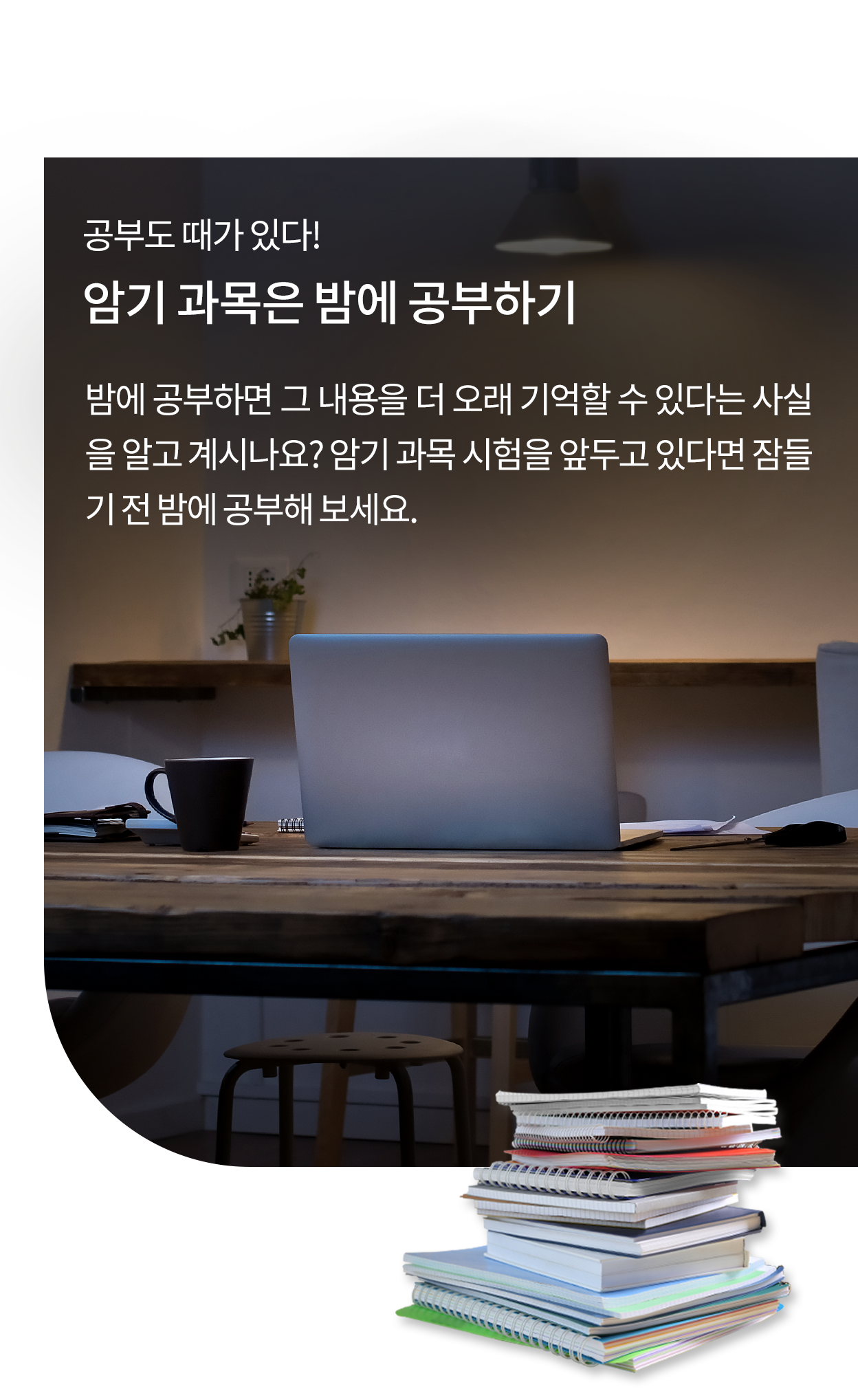 어두운 조명이 비추는 책상 위에 노트북, 커피잔, 책, 필기 도구 등이 놓여 있는 모습. 배경에는 작은 화분이 있는 나무 책상이 보이며, 집중할 수 있는 학습 공간의 분위기를 연출한다. 이미지에는 '공부도 때가 있다! 암기 과목은 밤에 공부하기'라는 제목과 함께, 밤에 공부하면 내용을 더 오래 기억할 수 있다는 설명이 포함되어 있다. 하단에는 여러 권의 공책과 책이 쌓여 있어 학습의 중요성을 강조하고 있다.