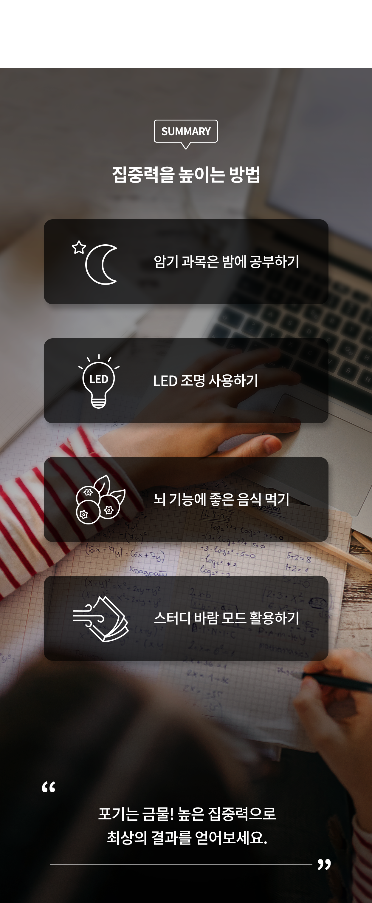 노트북과 공책이 놓인 책상 위에서 수학 문제를 풀고 있는 손. 화면에는 집중력을 높이는 방법이 정리되어 있다. 암기 과목은 밤에 공부하기(달과 별 아이콘), LED 조명 사용하기(전구 아이콘), 뇌 기능에 좋은 음식 먹기(블루베리 아이콘), 스터디 바람 모드 활용하기(바람이 불어오는 책 아이콘) 화면 하단에는 '포기는 금물! 높은 집중력으로 최상의 결과를 얻어보세요.'라는 문구가 강조되어 있다.