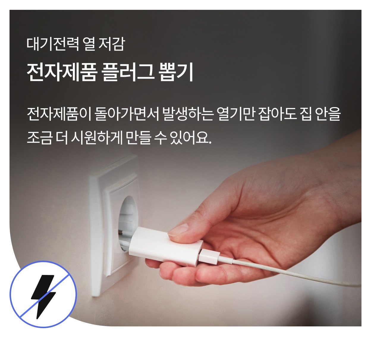 대기전력 열 저감. 전자제품 플러그 뽑기. 전자제품이 돌아가면서 발생하는 열기만 잡아도 집 안을 조금 더 시원하게 만들 수 있어요. 플러그를 벽면 콘센트에서 뽑고 있는 모습과  좌측 하단에는 번개 모양에 금지 표시가 그려진 아이콘이 있음.