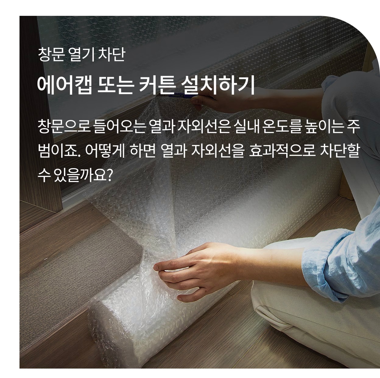 창문 열기 차단. 에어캡 또는 커튼 설치하기. 창문으로 들어오는 열과 자외선은 실내 온도를 높이는 주범이죠. 어떻게 하면 열과 자외선을 효과적으로 차단할 수 있을까요? 창문에 에어캡을 붙이고 있는 이미지.