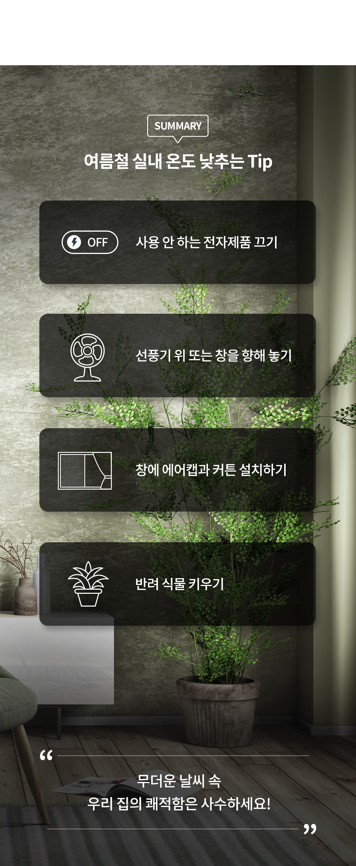 여름철 실내 온도 낮추는 Tip. 사용 안 하는 전자제품 끄기. 선풍기 위 또는 창을 향해 놓기. 선풍기 위 또는 창을 향해 놓기. 창에 에어캡과 커튼 설치하기. 반려 식물 키우기. 무더운 날씨 속 우리 집의 쾌적함은 사수하세요.