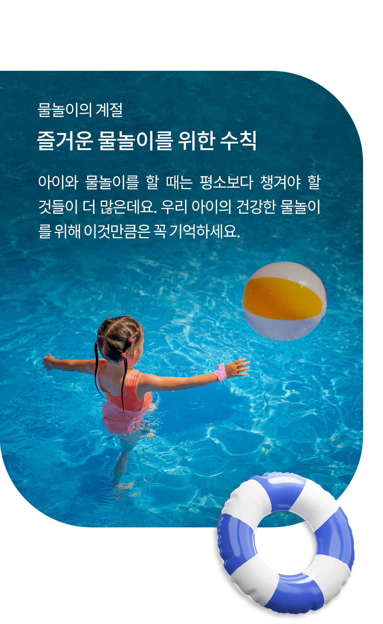 물놀이의 계절, 즐거운 물놀이를 위한 수칙. 아이와 물놀이를 할 때는 평소보다 챙겨야 할 것들이 더 많은데요. 우리 아이의 건강한 물놀이를 위해 이것만큼은 꼭 기억하세요. 아이가 튜브를 가지고 물놀이 하는 모습의 이미지.
