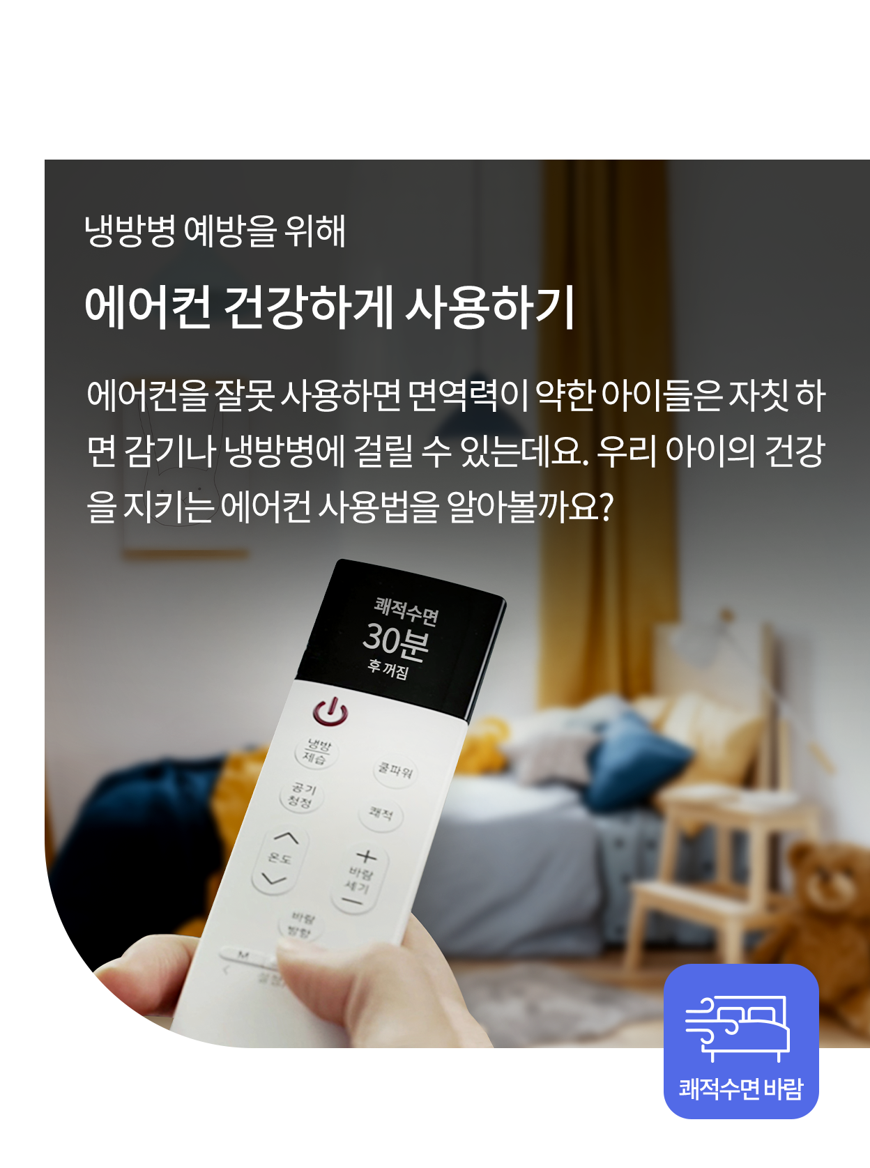 냉방병 예방을 위해 에어컨 건강하게 사용하기. 에어컨을 잘못 사용하면 면역력이 약한 아이들은 자칫 하면 감기나 냉방병에 걸릴 수 있는데요. 우리 아이의 건강을 지키는 에어컨 사용법을 알아볼까요? 리모콘으로 쾌적수면 모드를 설정하는 모습과 하단에 쾌적수면 바람 아이콘이 있는 이미지.