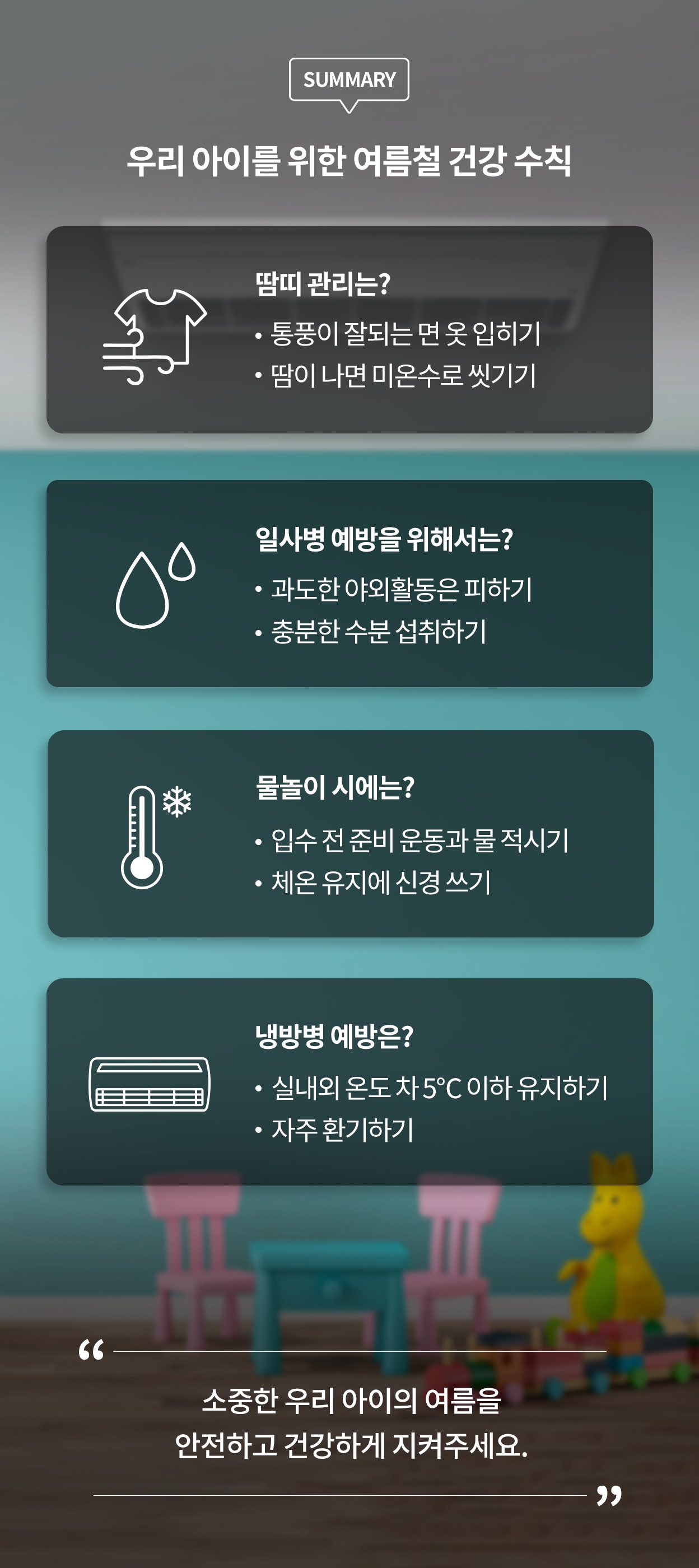 우리 아이를 위한 여름철 건강 수칙. 땀띠 관리는? 통풍이 잘되는 면 옷을 입히기. 땀이 나면 미온수로 씻기기. 일사병 예방을 위해서는? 과도한 야외활동을 피하기. 충분한 수분 섭취하기. 물놀이 시에는? 입수 전 준비 운동과 물 적시기. 체온 유지에 신경쓰기. 냉방병 예방은? 실내외 온도 차 5℃ 이하로 유지하기. 자주 환기하기. 소중한 우리 아이의 여름을 안전하고 건강하게 지켜주세요.