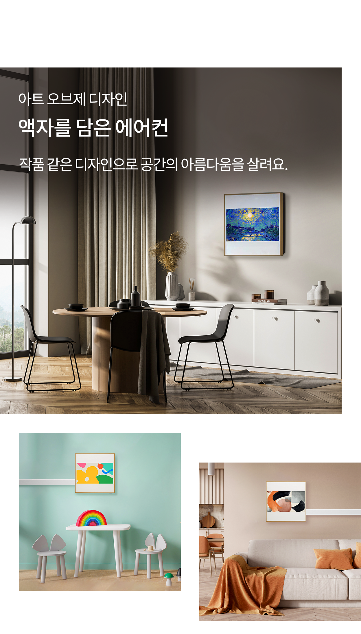 아트 오브제 디자인, 액자를 담은 에어컨, 작품 같은 디자인으로 공간의 아름다움을 살려요. 식탁과 의자가 놓인 거실 벽에 액자형 에어컨이 설치된 모습(상단), 민트색 벽의 아이방에 알록달록한 그림이 담긴 액자형 에어컨이 설치된 모습(좌측 하단), 베이지톤 소파가 있는 거실 벽에 추상적인 그림이 담긴 액자형 에어컨이 설치된 모습(우측 하단).