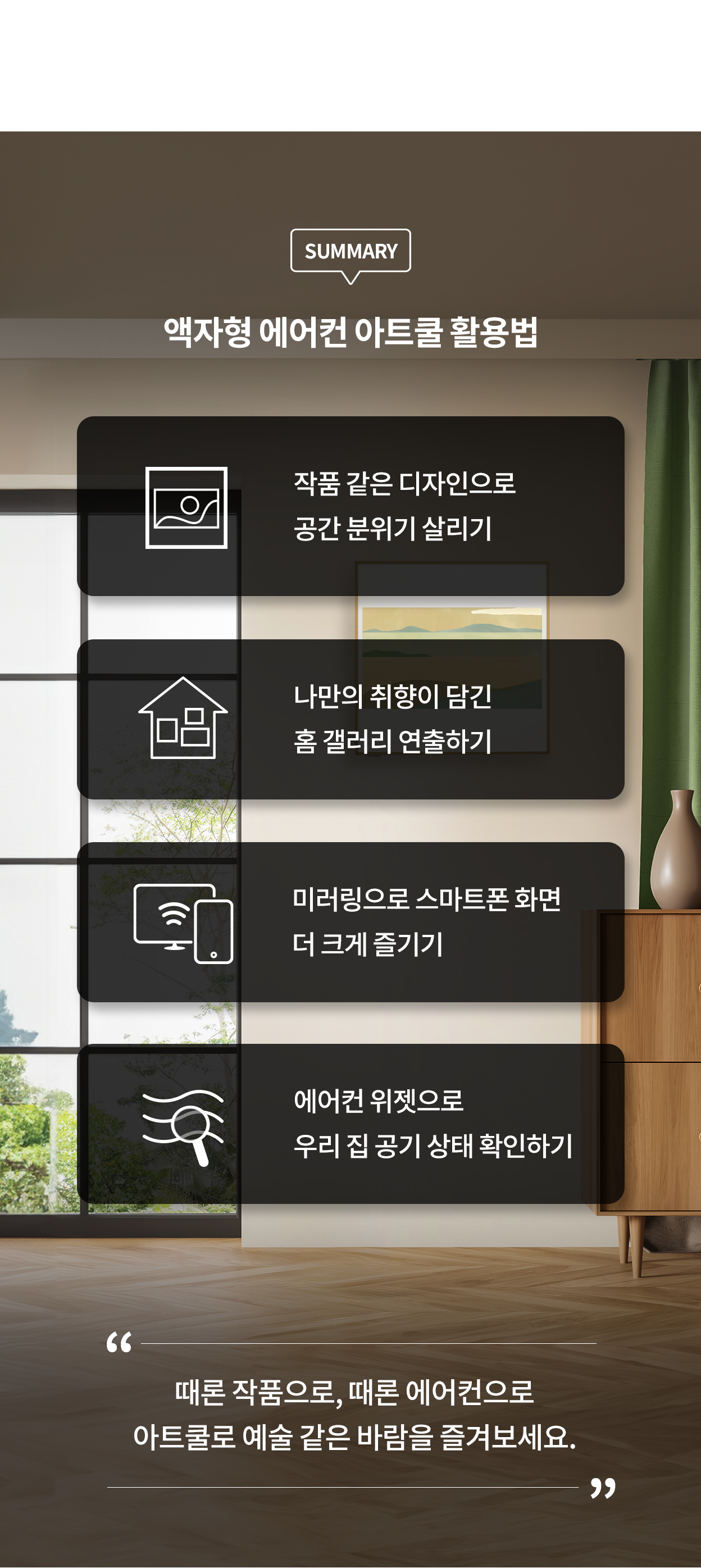 SUMMARY, 액자형 에어컨 아트쿨 활용법, 작품 같은 디자인으로 공간 분위기 살리기, 나만의 취향이 담긴 홈 갤러리 연출하기, 미러링으로 스마트폰 화면 더 크게 즐기기, 에어컨 위젯으로 우리 집 공기 상태 확인하기. 때론 작품으로, 때론 에어컨으로 아트쿨로 예술 같은 바람을 즐겨보세요.