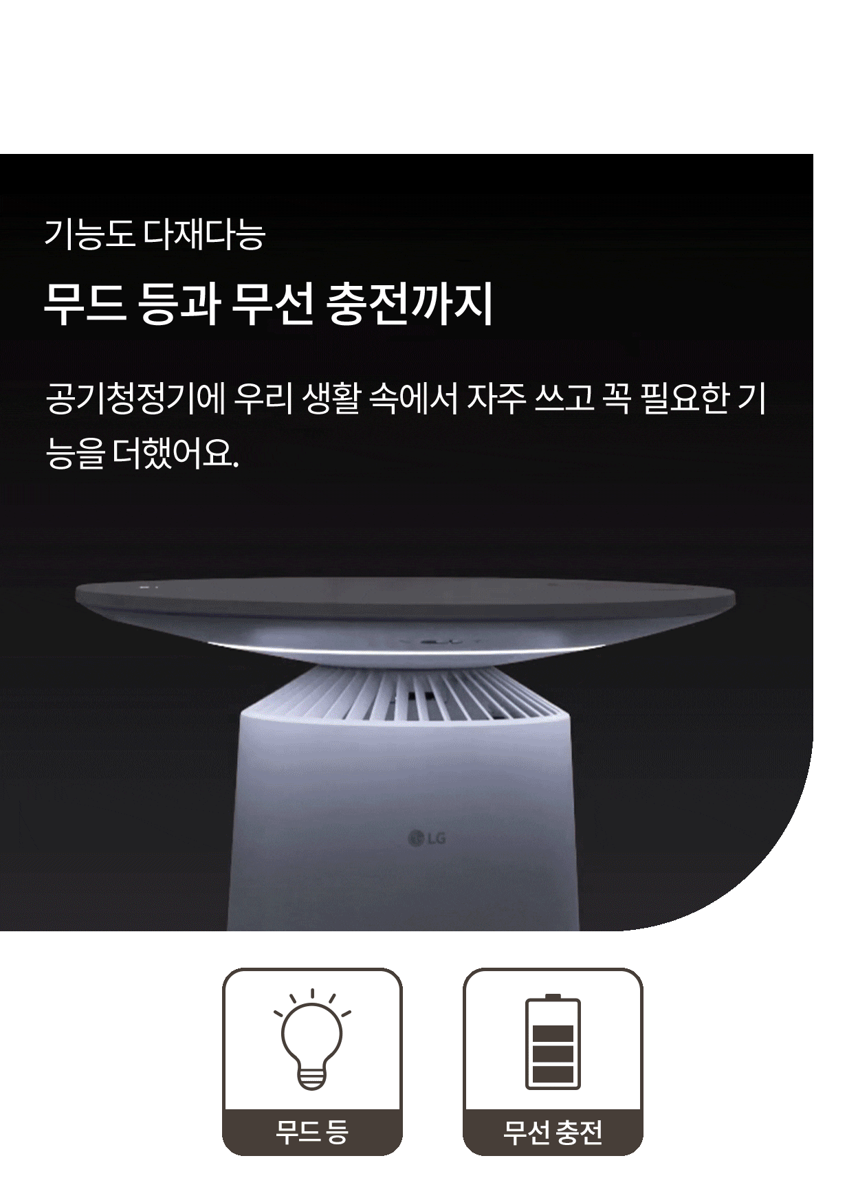 기능도 다재다능, 무드 등과 무선 충전까지. 공기청정기에 우리 생활 속에서 자주 쓰고 꼭 필요한 기능을 더했어요. 조명 색깔이 바뀌는 에어로퍼니처 이미지와 무드등, 무선 충전 아이콘.