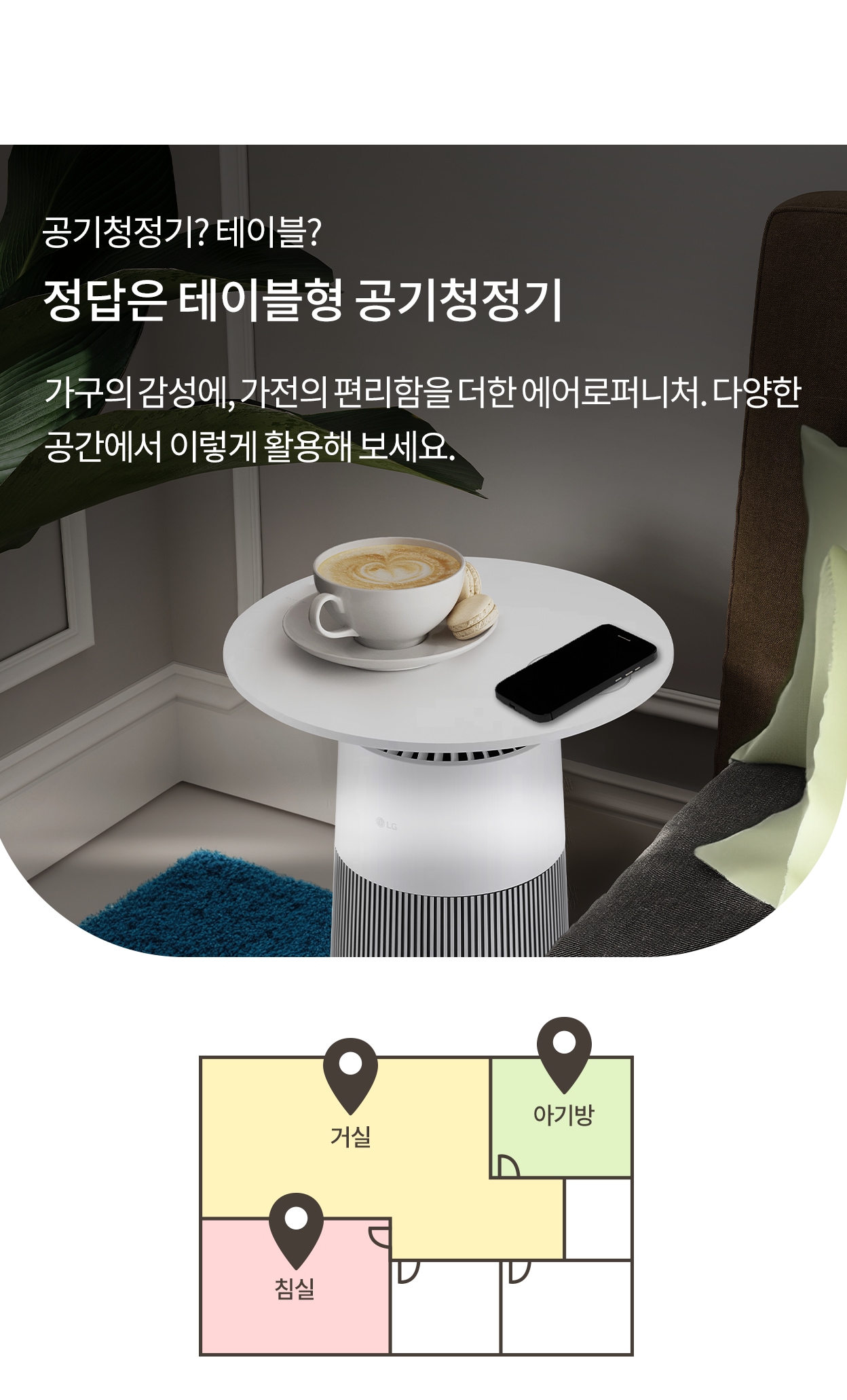 공기청정기? 테이블? 정답은 테이블형 공기청정기. 가구의 감성과 가전의 편리함을 더한 에어로퍼니처. 다양한 공간에서 이렇게 활용해 보세요. 에어로퍼니처에 커피잔과 휴대폰이 올려진 모습과 활용 공간에 거실, 아기방, 침실이 표시된 이미지.