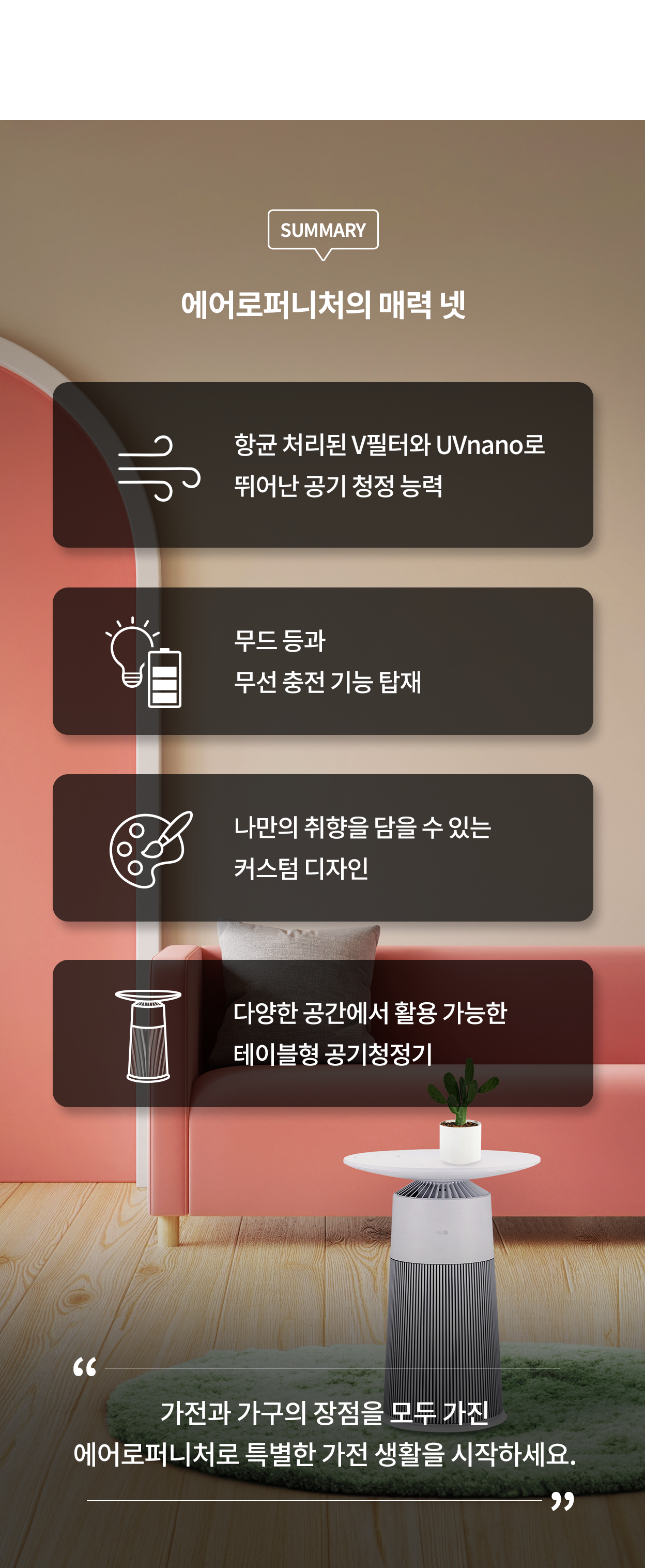 에어로퍼니처의 매력 넷. 항균 처리된 V필터와 UVnano로 뛰어난 공기 청정 능력. 무드 등과 무선 충전 기능 탑재. 나만의 취향을 담을 수 있는 커스텀 디자인. 다양한 공간에서 활용 가능한 테이블형 공기청정기. 가전과 가구의 장점을 모두 가진 에어로퍼니처로 특별한 가전 생활을 시작하세요.