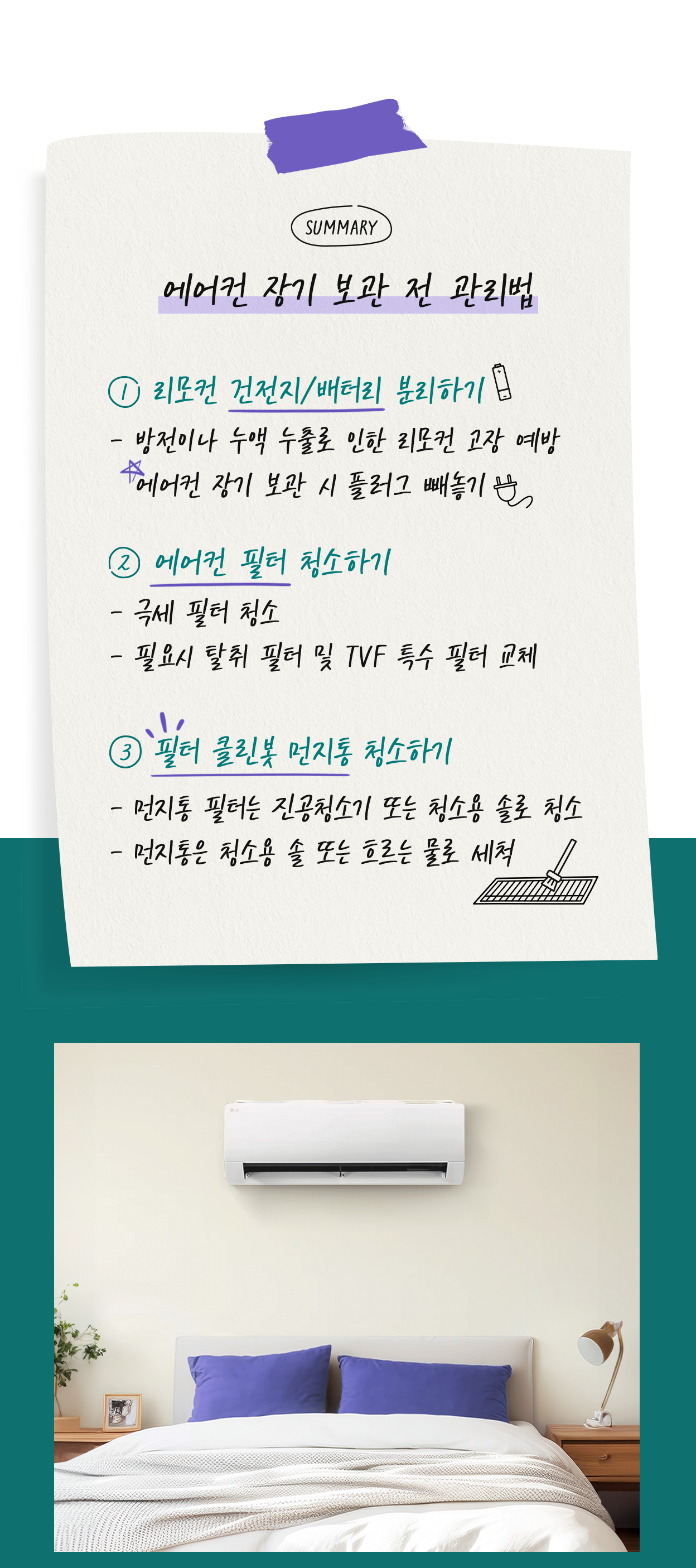 에어컨 장기 보관 전 관리법. 1.리모컨 건전지/배터리 분리하기. 방전이나 누액 누출로 인한 리모컨 고장 예방. 에어컨 장기 보관 시 플러그 빼놓기. 2.에어컨 필터 청소하기. 극세 필터 청소. 필요시 탈취 필터 및 TVF 특수 필터 교체. 3.필터 클린봇 먼지통 청소하기. 먼지통 필터는 진공청소기 또는 청소용 솔로 청소. 먼지통은 청소용 솔 또는 흐르는 물로 세척. 침대 위 벽면에 에어컨이 설치된 모습.