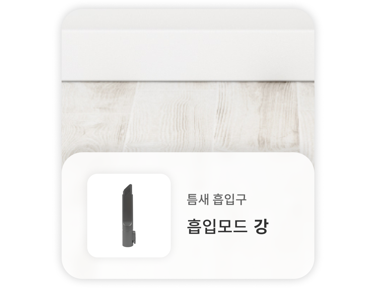 흰색 몰딩과 연결된 바닥을 청소할 때는, 틈새 흡입구를 사용하고 강한 흡입모드를 사용하는 것을 권장합니다.