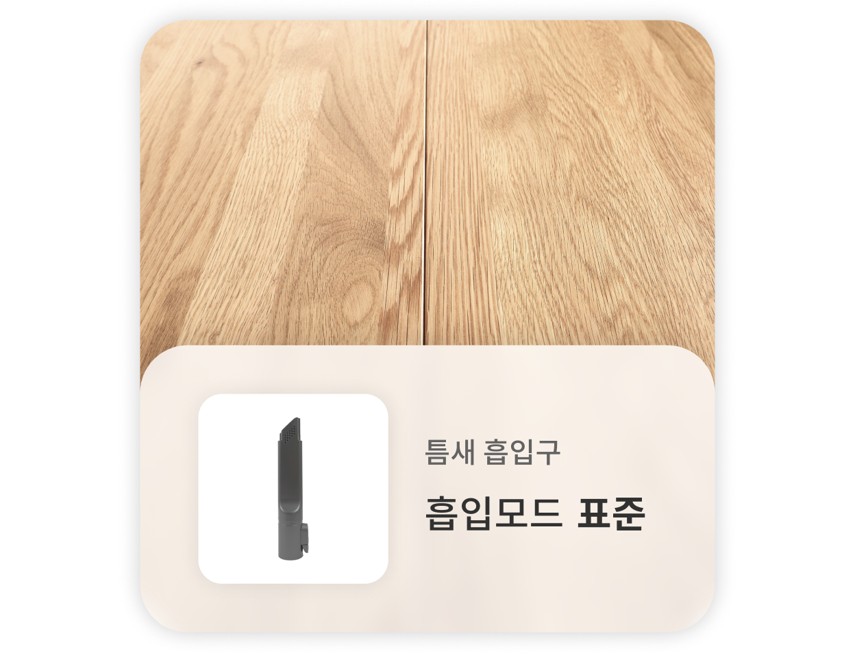 나무 마루 바닥을 청소할 때는, 틈새 흡입구를 사용하고 표준 흡입모드를 사용하는 것을 권장합니다.