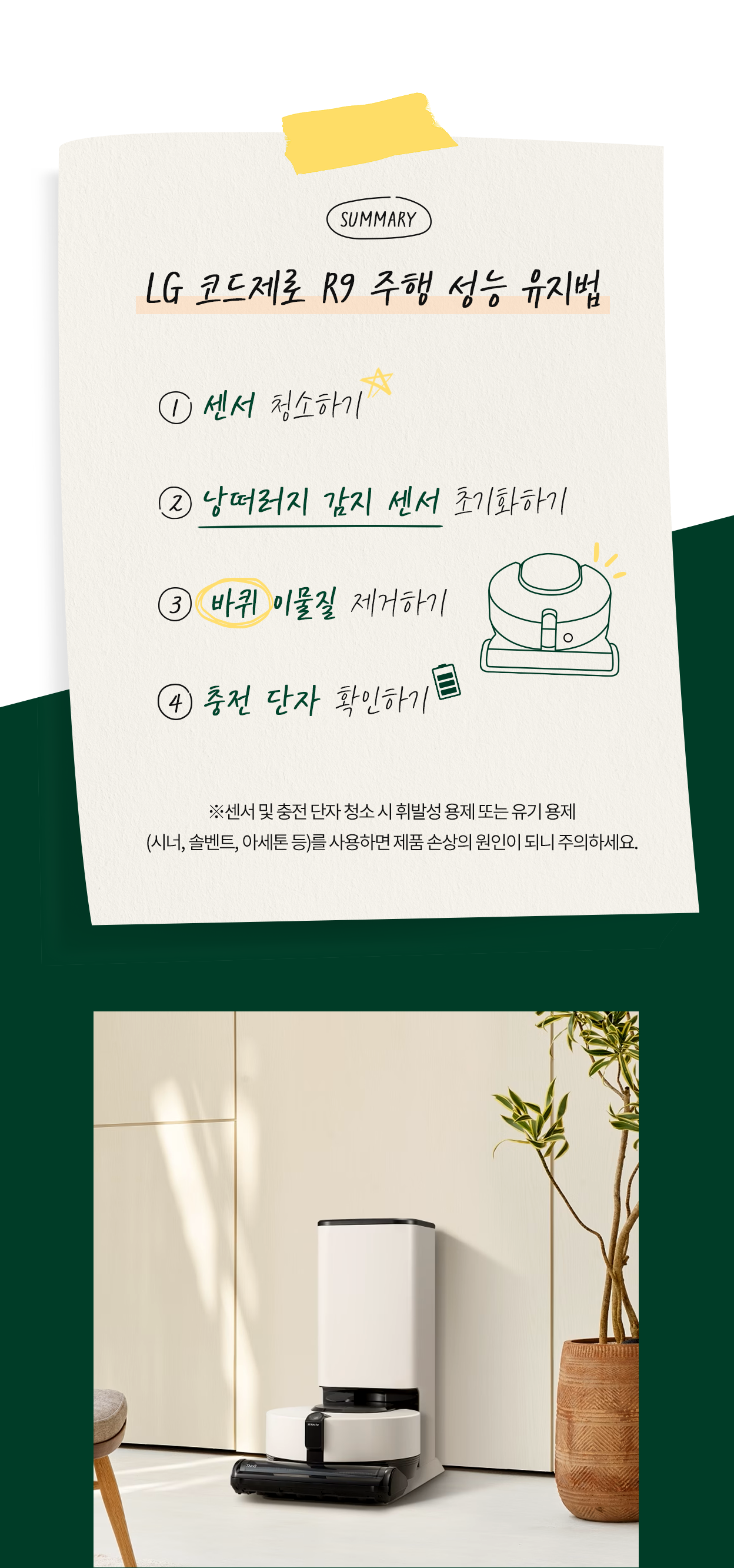 로봇청소기 주행 성능 유지법 1센서 청소하기 2낭떠러지 감지 센서 초기화하기 3 바퀴 이물질 제거하기 4 충전 단자 확인하기 센서 및 충전 단자 청소 시 휘발성 용제 또는 유기 용제(서너,솔벤트, 아세톤등)을 사용하면 제품 손상의 원인이 되니 주의하세요.
