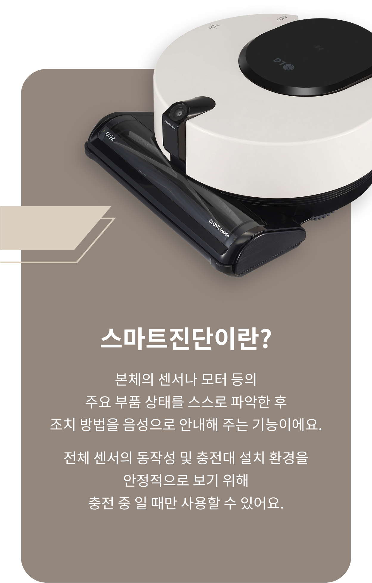 스마트진단이란? 본체의 센서나 모터 등의 주요 부품 상태를 스스로 파악한 후 조치 방법을 음성으로 안내해 주는 기능이에요. 전체 센서의 동작성 및 충전대 설치 환경을 안정적으로 보기 위해 충전 중 일 대만 사용할 수 있어요.