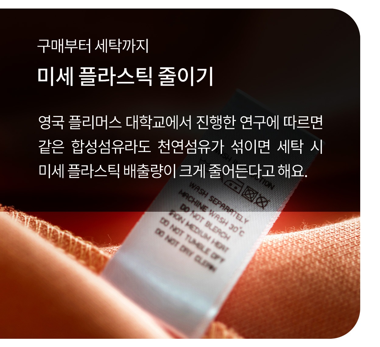구매부터 세탁까지. 미세 플라스틱 줄이기. 영국 플리머스 대학교에서 진행한 연구에 따르면 같은 합성섬유라도 천연섬유가 섞이면 세탁 시 미세 플라스틱 배출량이 크게 줄어든다고 해요. 오렌지색 천 위에 부착된 세탁 라벨이 클로즈업된 모습.
