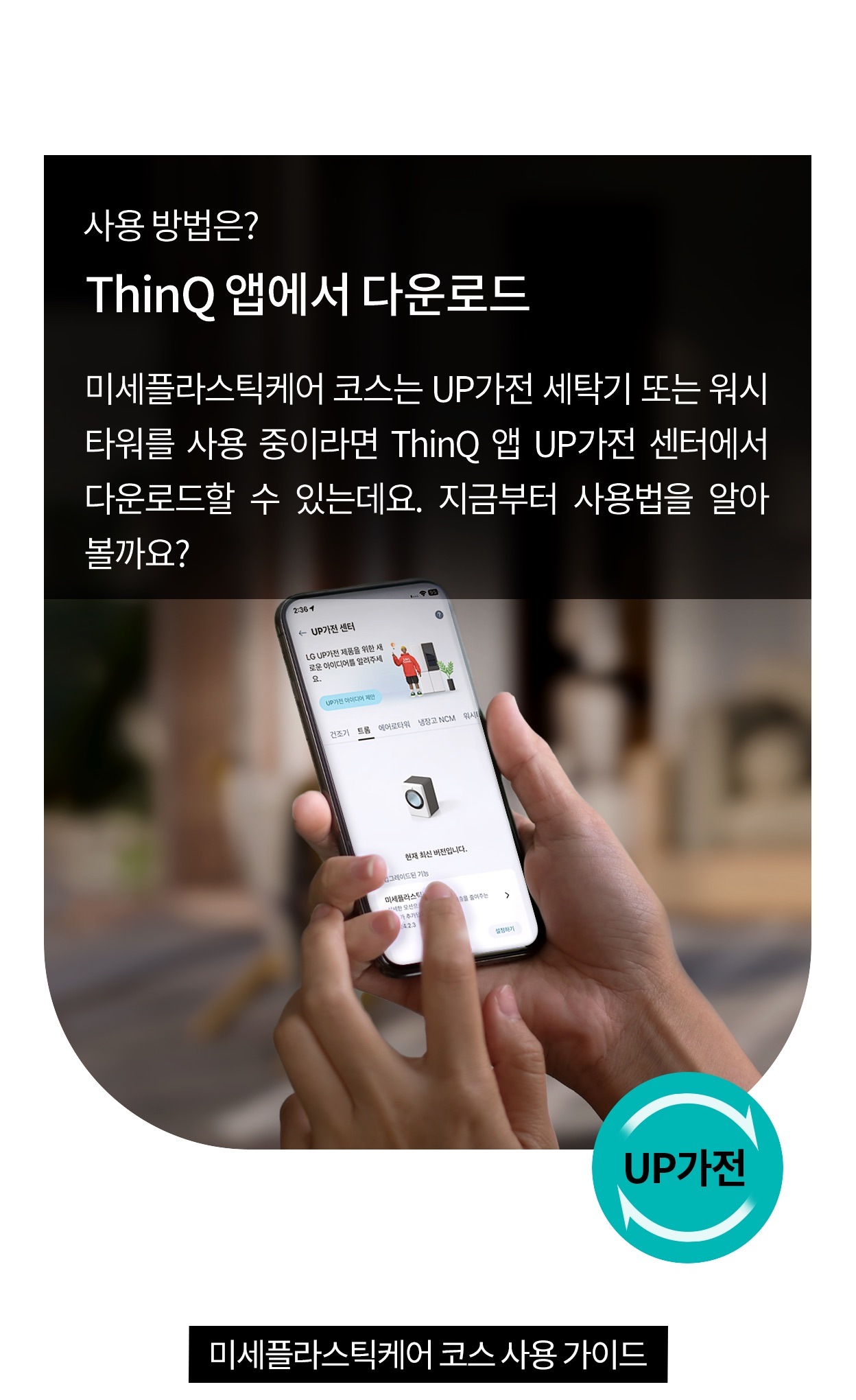사용 방법은? ThinQ 앱에서 다운로드. 미세플라스틱케어 코스는 UP가전 세탁기 또는 워시타워를 사용 중이라면 ThinQ 앱 UP가전 센터에서 다운로드할 수 있는데요. 지금부터 사용법을 알아볼까요?. 미세플라스틱케어 코스 사용 가이드. 스마트폰을 손에 들고 ThinQ 앱을 조작하는 모습으로 하단에 UP가전 아이콘이 표시되어 있음.