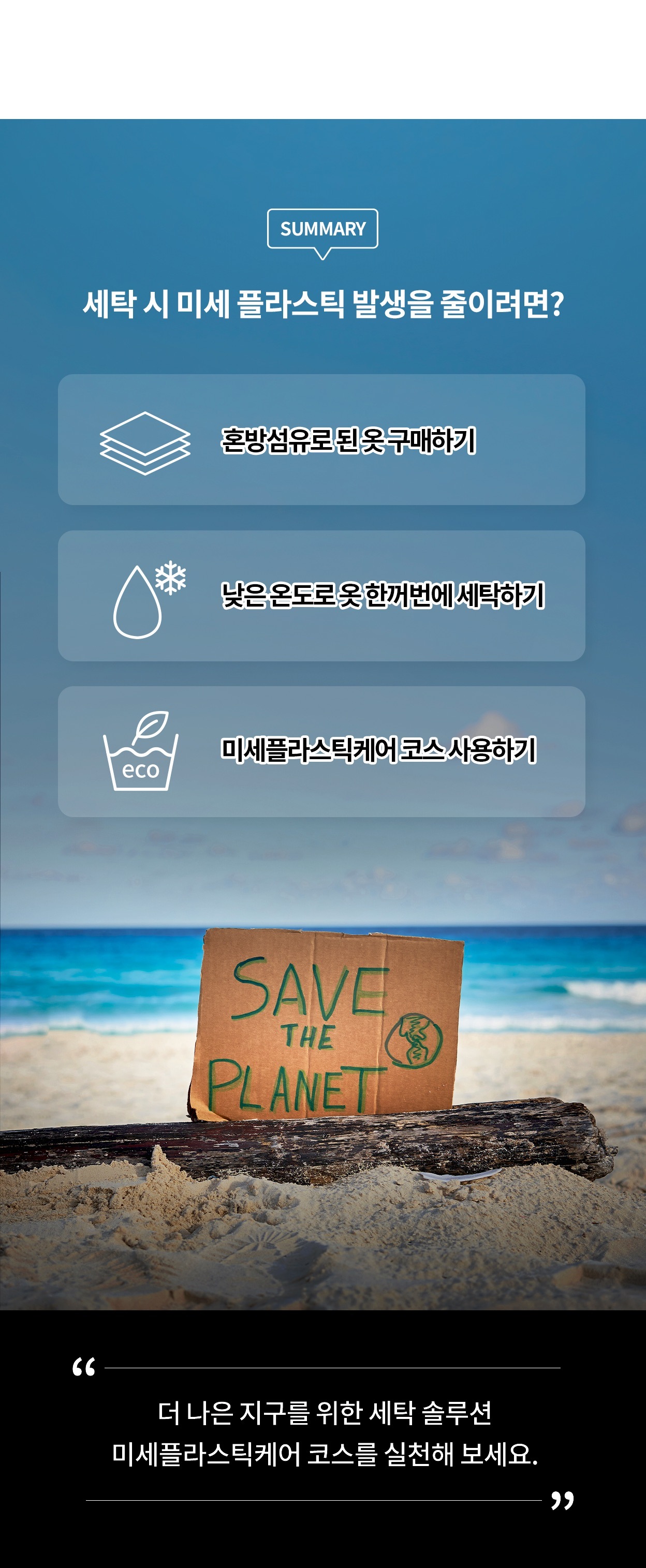 세탁 시 미세 플라스틱 발생을 줄이려면? 혼방섬유로 된 옷 구매하기. 낮은 온도로 옷 한꺼번에 세탁하기. 미세플라스틱케어 코스 사용하기. 더 나은 지구를 위한 세탁 솔루션 미세플라스틱케어 코스를 실천해 보세요. 모래사장에 지구를 구하라는 메시지가 적힌 판지가 세워진 모습.