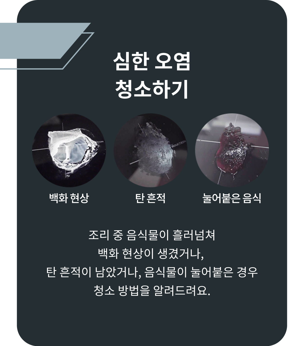 심한 오염을 청소하는 방법을 안내하는 이미지-심한 오염 청소하기 백화 현상, 탄 흔적, 눌어붙은 음식, 조리 중 흘러넘쳐 백화 현상이 생겼거나 탄 흔적이 남았거나 음식물이 눌어붙은 경우 청소 방법을 알려드려요.