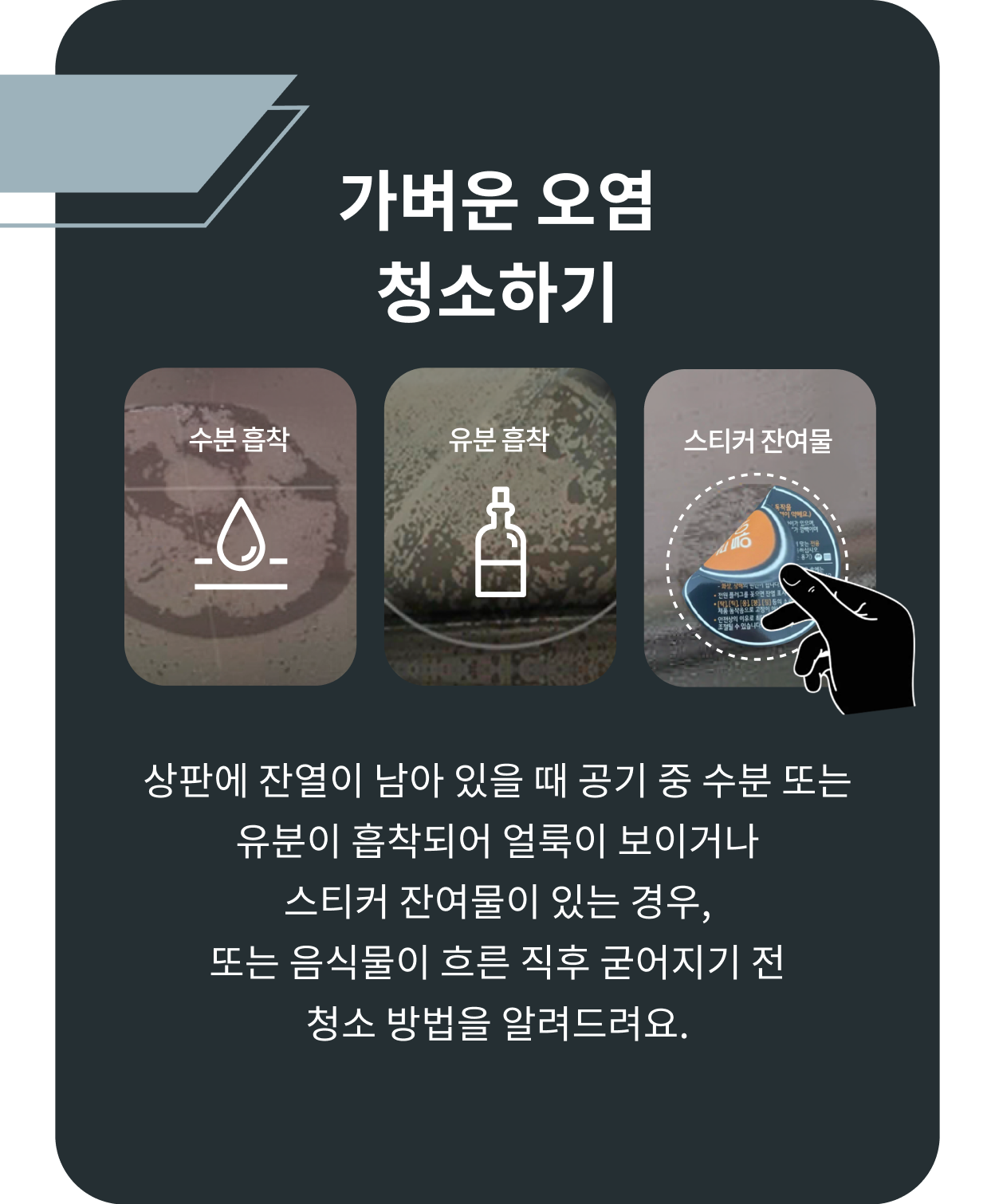 가벼운 오염을 청소하는 방법을 안내하는 이미지-가벼운 오염 청소하기 수분 흡착, 유분 흡착, 스티커 잔여물, 상판에 잔열이 남아 있을 때 공기 중 수분 또는 유분이 흡착되어 얼룩이보이거나 스티커 잔여물이 있는 경우 또는 음식물이 흐른 직후 굳어지기 전 청소 방법을 알려드려요.
