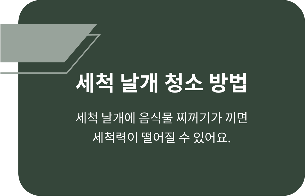 세척 날개 청소 방법 세척 날개에 음식물 찌꺼기가 끼면 세척력이 떨어질 수 있어요. 