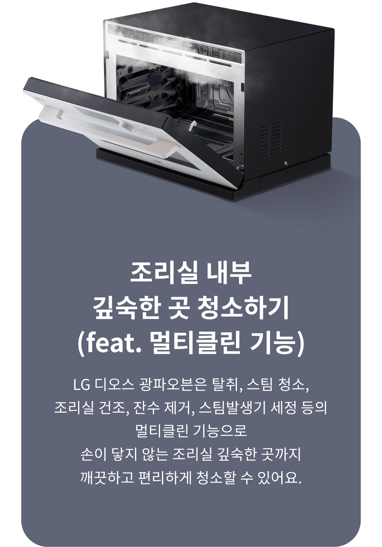 조리실 내부 깊숙한 곳 청소하기(feat. 멀티클린 기능). LG 디오스 광파오븐은 탈취, 스팀 청소, 조리실 건조, 잔수 제거, 스팀발생기 세정 등의 멀티클린 기능으로 손이 닿지 않는 조리실 깊숙한 곳까지 깨끗하고 편리하게 청소할 수 있어요.