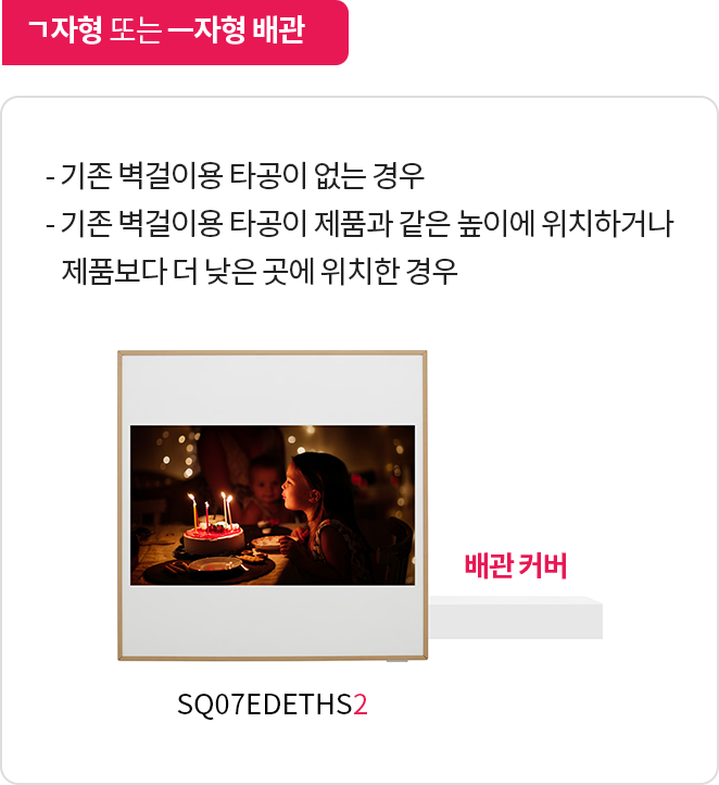 ㄱ자형 또는 ㅡ자형 배관. 설명: 기존 벽걸이용 타공이 없거나, 타공 위치가 제품과 같은 높이 또는 더 낮은 위치에 있을 때 배관을 연결하는 방식
