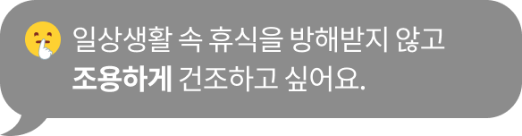 일상생활 속 휴식을 방해받지 않고 ​조용하게 건조하고 싶어요.