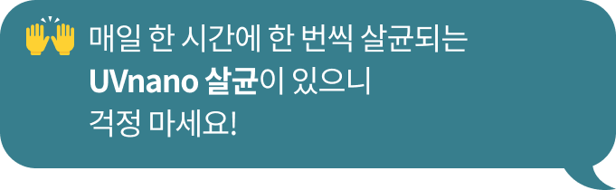 매일 한 시간에 한 번씩 99.99% 살균되는​ UVnano 안심살균이 있으니 걱정 마세요!