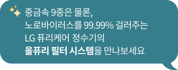 중금속 9종 제거는 물론​ 노로바이러스를 99.99% 제거하는 LG 퓨리케어 정수기의 ​올퓨리 필터 시스템을 만나보세요 