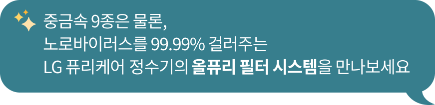 중금속 9종 제거는 물론​ 노로바이러스를 99.99% 제거하는 LG 퓨리케어 정수기의 ​올퓨리 필터 시스템을 만나보세요 