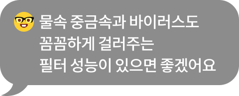 물속 중금속과 바이러스도 꼼꼼하게 제거하는 필터 성능이 있으면 좋겠어요​