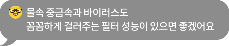 물속 중금속과 바이러스도 꼼꼼하게 제거하는 필터 성능이 있으면 좋겠어요​