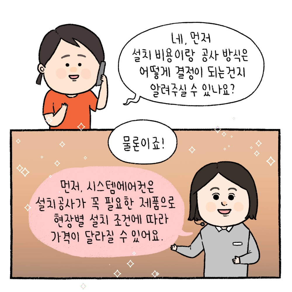 네, 먼저 설치 비용이랑 공사 방식은 어떻게 결정이 되는건지 알려주실 수 있나요? / 물론이죠! 먼저, 시스템에어컨은 설치 공사가 꼭 필요한 제품으로 현장별 설치 조건에 따라 가격이 달라질 수 있어요.