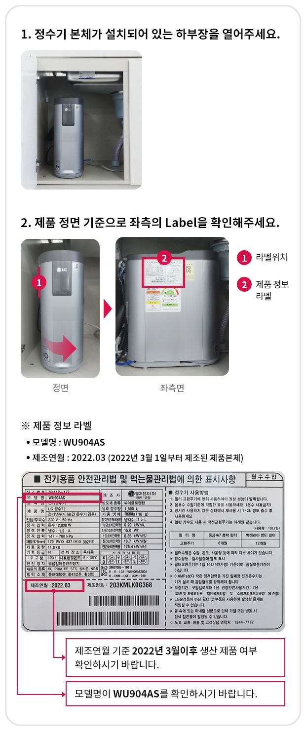 1. 정수기 본체가 설치되어 있는 하부장을 열어주세요. 2.제품 정면 기준으로 죄측의 Label을 확인해 주세요. * 모델명 : WU904AS/제조연월:2022.03(2022년 3월 1일부터 제조된 제품 본체)