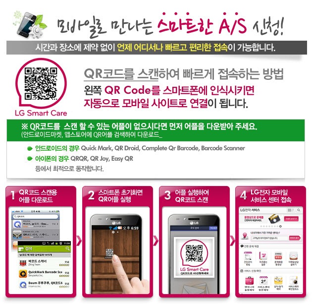 모바일로 만나는 스마트한 A/S 신청! 시간과 장소에 제약 없이 언제 어디서나 빠르고 편리한 접속이 가능합니다. QR코드를 스캔하여 빠르게 접속하는 방법. 왼쪽 QR Code를 스마트폰에 인식시키면 자동으로 모바일 사이트로 연결이 됩니다. QR코드를 스캔 할 수 있는 어플이 없으시다면 먼저 어플을 다운받아 주세요. (안드로이드마켓, 앱스토어에 QR어플 검색하여 다운로드) - 안드로이드의 경우: Quick Mark, QR Droid, Complete Qr Barcode, Barcode Scanner. 아이폰의 경우: QRQR, QR Joy, Easy QR 등에서 최적으로 동작합니다. 1. QR코드 스캔용 어플 다운로드, 2. 스마트폰 초기화면 QR어플 실행, 3. 어플 실행하여 QR코드 스캔, 4. LG전자 모바일 서비스 센터 접속