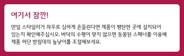 여기서 잠깐 만일 스타일러가 좌우로 심하게 흔들린다면 제품이 평탄한 곳에 설치되어 있는지 확인해주십시오.<br> 바닥의 수평이 맞지 않으면 동봉된 스패너를 이용해 제품 하단 받침대의 높낮이를 조절해보세요.