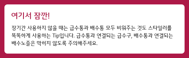 여기서 잠깐 장기간 사용하지 않을 때는 급수통과 배수통 모두 비워주는 것도 스타일러를 똑똑하게 사용하는 Tip입니다. 급수통과 연결되는 급수구, 배수통과 연결되는 배수노즐은 막히지 않도록 주의해주세요.