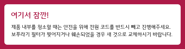 여기서 잠깐 제품 내부를 청소할 때는 안전을 위해 전원 코드를 반드시 빼고 진행해주세요. 보푸라기 필터가 찢어지거나 훼손되었을 경우 새 것으로 교체하시기 바랍니다.