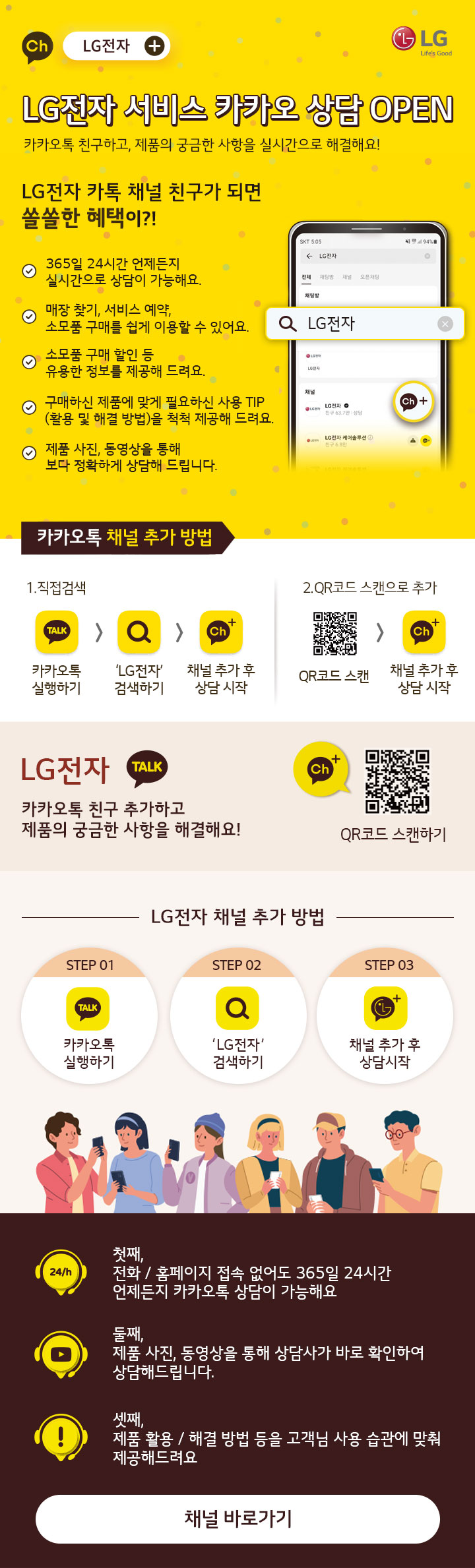 LG전자 서비스 카카오 상담 OPEN 카카오톡 친구하고, 제품의 궁금한 사항을 실시간으로 해결해요! LG전자 카톡 채널 친구가 되면 쏠쏠한 헤택이?!  365일 24시간 언제든지 실시간으로 상담이 가능해요 
매장 찾기, 서비스 예약, 소모품 구매를 쉽게 이용할 수 있어요. 소모품 구매 할인 등 유용한 정보를 제공해 드려요. 구매하신 제품에 맞게 필요하신 사용 TIP (활용 및 해결 방법)을 척척 제공해 드려요.
제품 사진, 동영상을 통해 보다 정확하게 상담해 드립니다. 카카오톡 채널 추가 방법 1.직접검색 카카오톡 실행하기, LG전자 실행하기, 채널 추가 후 상담 시작 2.QR코드 스캔으로 추가 QR코드 스캔, 채널 추가 후 상담 시작,
LG전자 카카오톡 친구 추가하고 제품의 궁금한 사항을 해결해요! QR코드 스캔하기 STEP 01 카카오톡 실행하기, STEP 02 LG전자 검색하기, STEP03 채널 추가 후 상담시작 첫째, 전화/홈페이지 접속 없어도
365일 24시간 언제든지 카카오톡 상담이 가능해요. 둘째, 제품 사진, 동영상을 통해 상담사가 바로 확인하여 상담해드립니다. 셋째, 제품 활용/해결 방법 등을 고객님 사용 습관에 맞춰 제공해드려요. 채널 바로가기