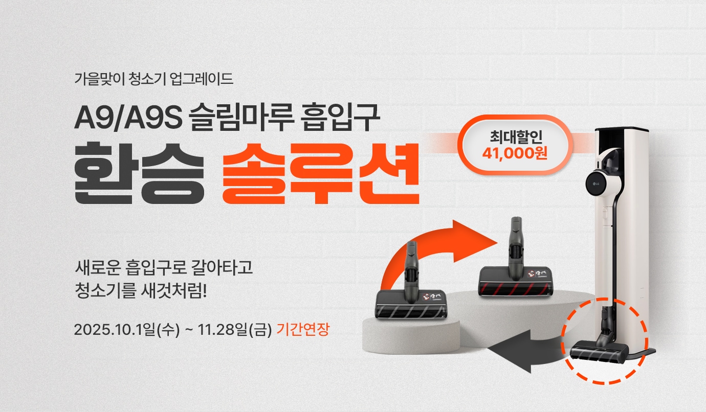 이벤트 타이틀 시작
가을맞이 청소기 업그레이드.
A9/A9S 슬림 마루 흡입구 환승 솔루션.
새로운 흡입구로 갈아타고 청소기를 새것처럼!
행사기간 : 2025.10.1일(수) ~ 11.28일(금) 기간연장
이벤트 타이틀 종료
A9/A9S 청소기와 흡입구 이미지. 최대 41,000원 할인