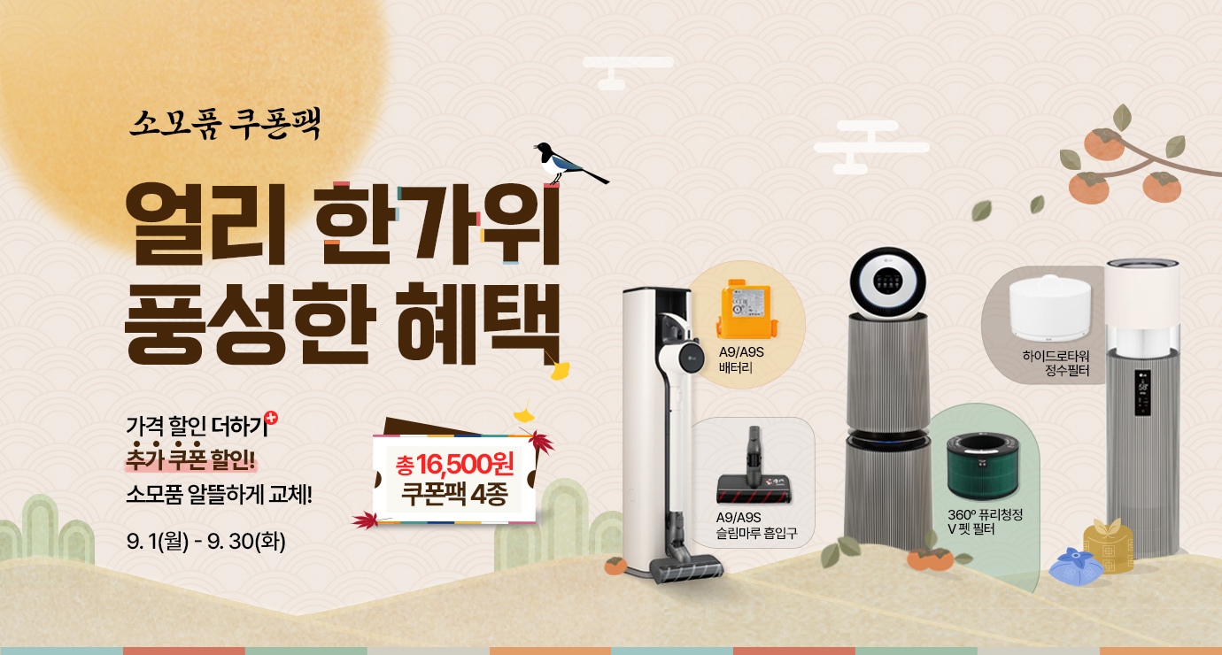 소모품 쿠폰팩. 얼리 한가위 풍성한 혜택.
가격할인 더하기 추가 쿠폰 할인!
소모품 알뜰하게 교체!
이벤트 기간 : 9월1일 월요일부터 9월30일 화요일까지.
총 16,500원 쿠폰팩 4종. 행사 대상 아이템(a9/a9s 청소기 흡입구와 배터리, 360도 공기청정기 퓨리필터 v펫필터, 하이드로타워 정수필터)