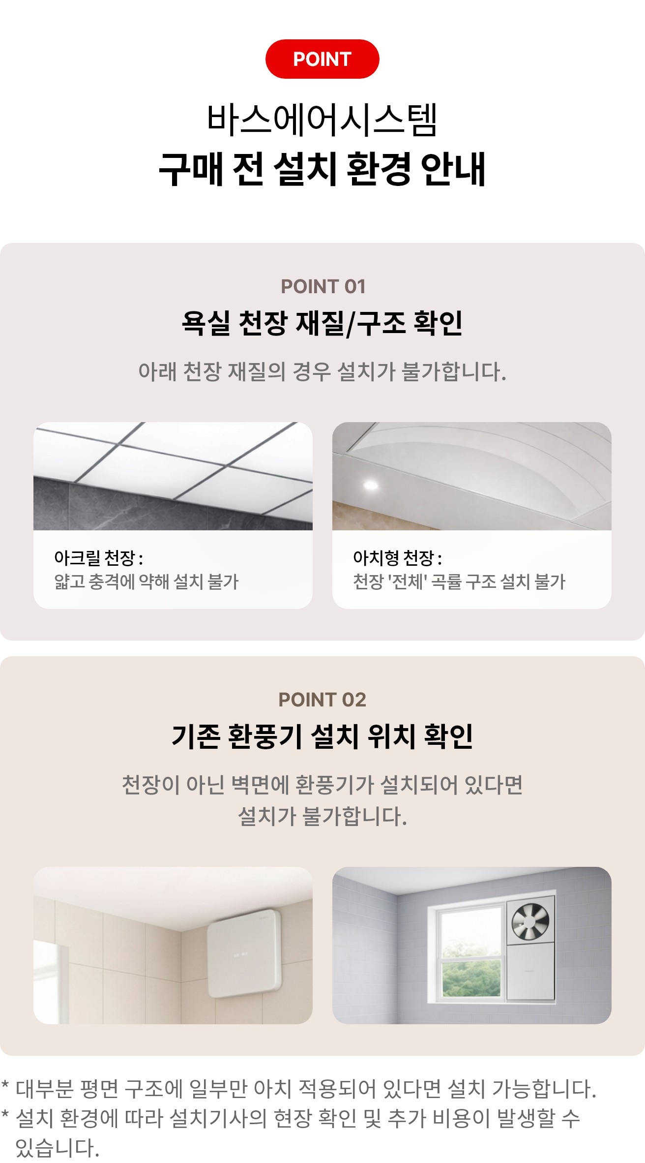 바스에어시스템 구매 전 설치 환경 안내. 욕실 천장 재질/구조 확인. 얇고 충격에 약한 아크릴 천장이나 천장 전체가 곡률 구조인 아치형 천장은 설치가 불가합니다. 기존 환풍기 설치 위치 확인. 천장이 아닌 벽면에 환풍기가 있다면 설치가 불가합니다. 대부분 평면 구조에 일부만 아치 적용되어 있다면 설치 가능합니다. 설치 환경에 따라 설치기사의 현장 확인 및 추가 비용이 발생할 수 있습니다.