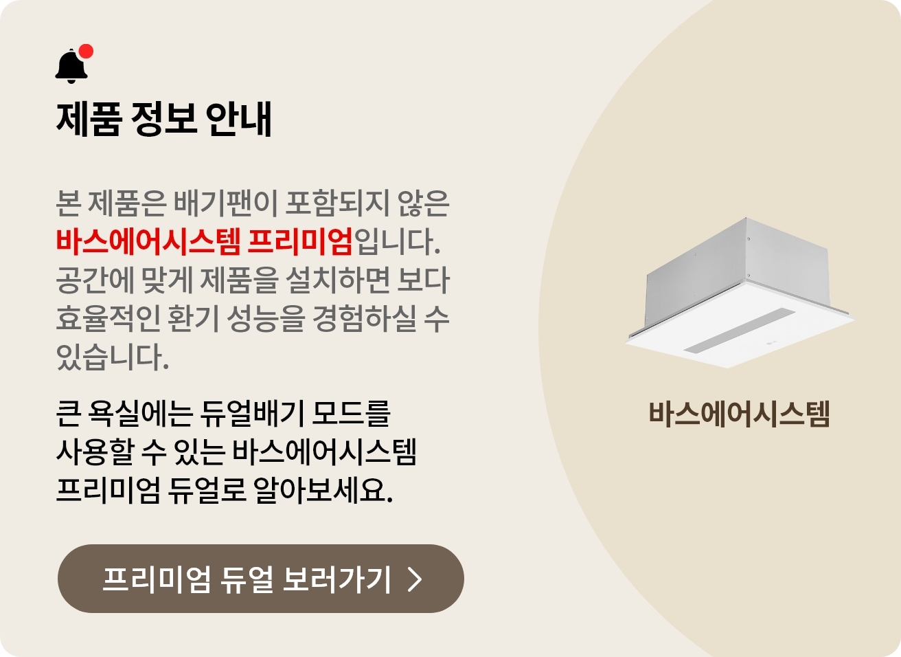 제품 정보 안내. 본 제품은 배기팬이 포함되지 않은 바스에어시스템 프리미엄입니다. 공간에 맞게 제품을 설치하면 보다 효율적인 환기 성능을 경험하실 수 있습니다. 큰 욕실에는 듀얼배기 모드를 사용할 수 있는 바스에어시스템 프리미엄 듀얼로 알아보세요..