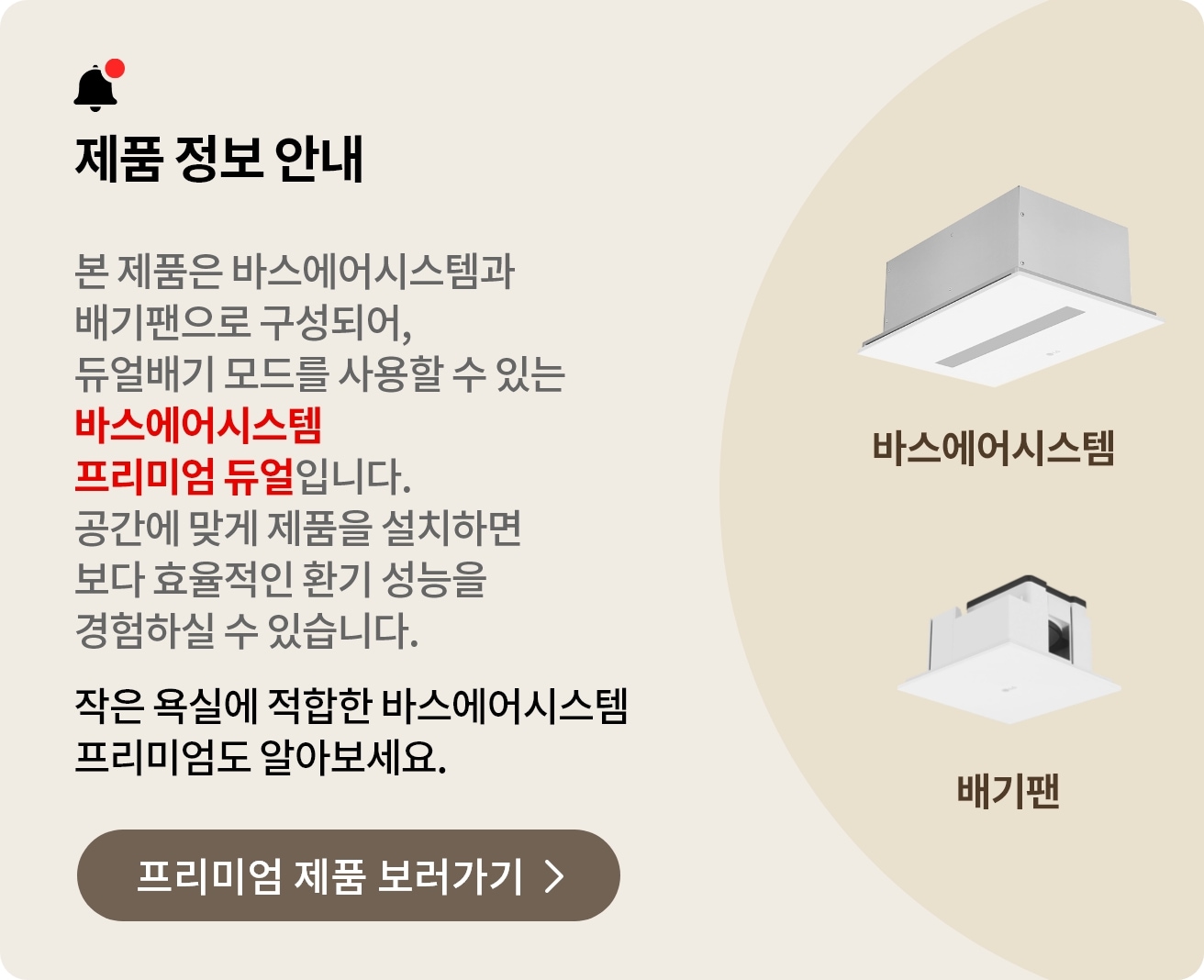제품 정보 안내. 본 제품은 바스에어시스템과 배기팬으로 구성되어, 듀얼배기 모드를 사용할 수 있는 바스에어시스템 프리미엄 듀얼입니다. 공간에 맞게 제품을 설치하면 보다 효율적인 환기 성능을 경험하실 수 있습니다. 작은 욕실에 적합한 바스에어시스템 프리미엄도 알아보세요.
