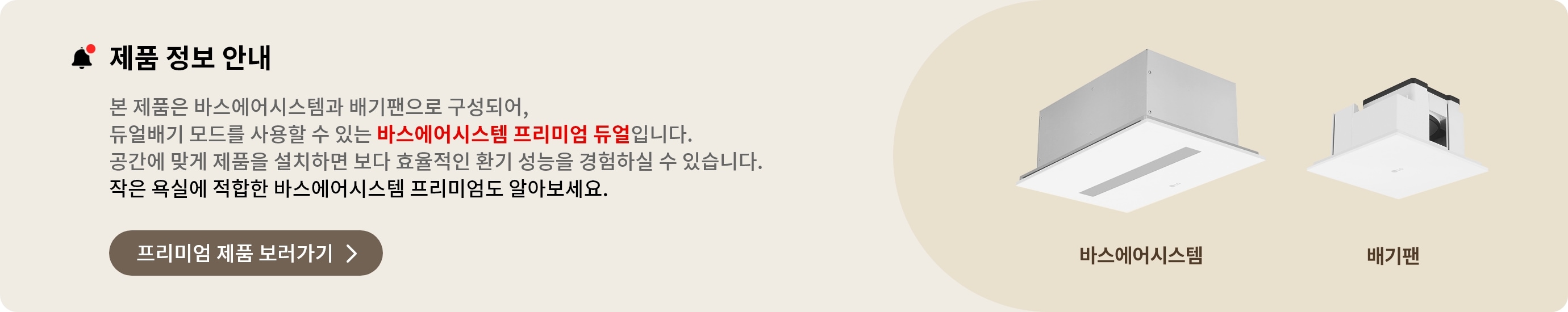 제품 정보 안내. 본 제품은 바스에어시스템과 배기팬으로 구성되어, 듀얼배기 모드를 사용할 수 있는 바스에어시스템 프리미엄 듀얼입니다. 공간에 맞게 제품을 설치하면 보다 효율적인 환기 성능을 경험하실 수 있습니다. 작은 욕실에 적합한 바스에어시스템 프리미엄도 알아보세요.