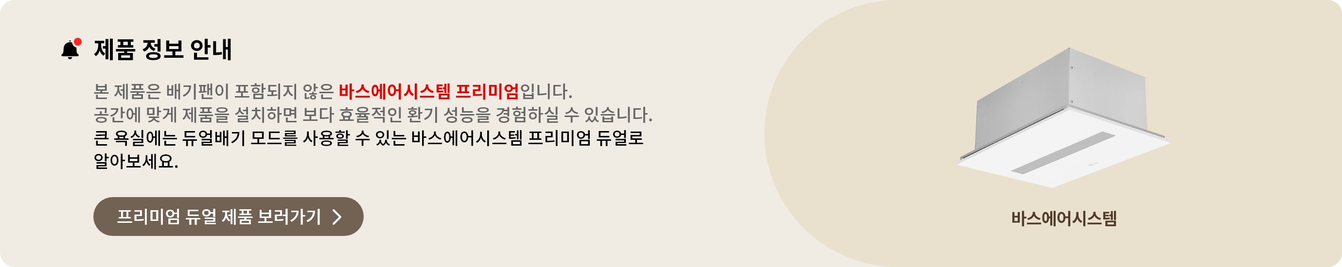 제품 정보 안내. 본 제품은 배기팬이 포함되지 않은 바스에어시스템 프리미엄입니다. 공간에 맞게 제품을 설치하면 보다 효율적인 환기 성능을 경험하실 수 있습니다. 큰 욕실에는 듀얼배기 모드를 사용할 수 있는 바스에어시스템 프리미엄 듀얼로 알아보세요. 