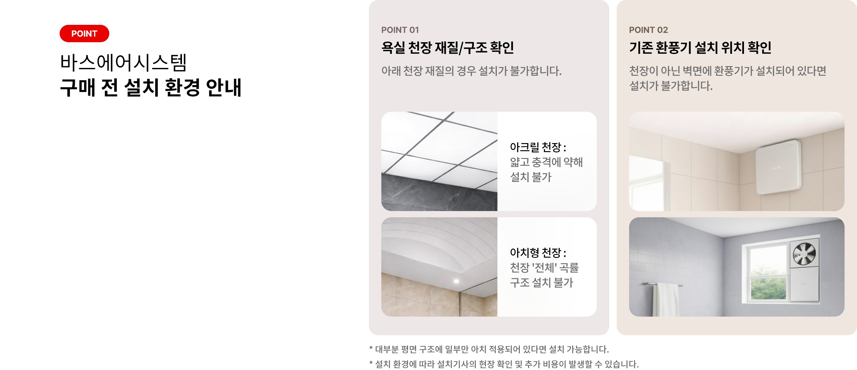 바스에어시스템 구매 전 설치 환경 안내. 욕실 천장 재질/구조 확인. 얇고 충격에 약한 아크릴 천장이나 천장 전체가 곡률 구조인 아치형 천장은 설치가 불가합니다. 기존 환풍기 설치 위치 확인. 천장이 아닌 벽면에 환풍기가 있다면 설치가 불가합니다. 대부분 평면 구조에 일부만 아치 적용되어 있다면 설치 가능합니다. 설치 환경에 따라 설치기사의 현장 확인 및 추가 비용이 발생할 수 있습니다.