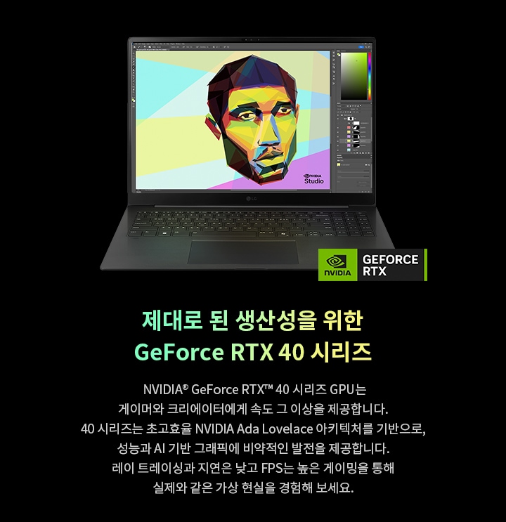 노트북 화면에 다채로운 그래픽 이미지가 표시되어 있으며, NVIDIA GeForce RTX 로고가 하단에 위치하여 제품을 강조하고 있습니다. 제대로 된 생산성을 위한 GeForce RTX 40 시리즈, NVIDIA GeForce RTX 40 시리즈 GPU는 게이머와 크리에이터에게 속도 그 이상을 제공합니다. 40 시리즈는 초고효율 NVIDIA Ada Lovelace 아키텍처를 기반으로, 성능과 AI 기반 그래픽에 비약적인 발전을 제공합니다. 레이 트레이싱과 지연은 낮고 FPS는 높은 게이밍을 통해 실제와 같은 가상 현실을 경험해 보세요.