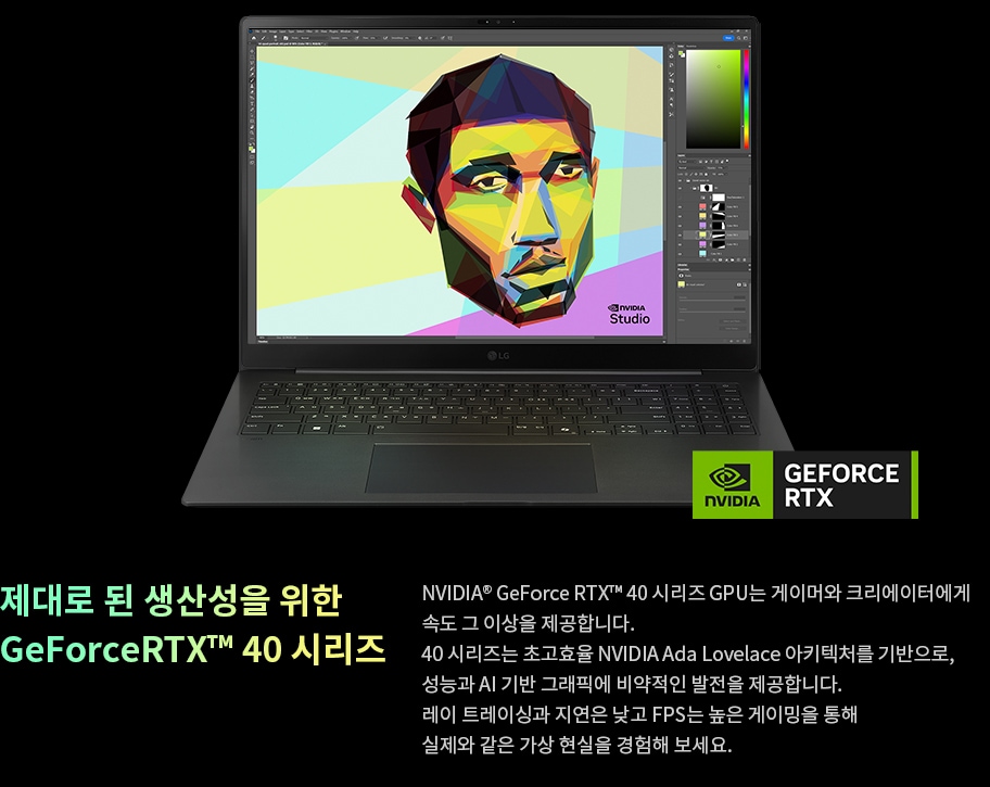 노트북 화면에 다채로운 그래픽 이미지가 표시되어 있으며, NVIDIA GeForce RTX 로고가 하단에 위치하여 제품을 강조하고 있습니다. 제대로 된 생산성을 위한 GeForce RTX 40 시리즈, NVIDIA GeForce RTX 40 시리즈 GPU는 게이머와 크리에이터에게 속도 그 이상을 제공합니다. 40 시리즈는 초고효율 NVIDIA Ada Lovelace 아키텍처를 기반으로, 성능과 AI 기반 그래픽에 비약적인 발전을 제공합니다. 레이 트레이싱과 지연은 낮고 FPS는 높은 게이밍을 통해 실제와 같은 가상 현실을 경험해 보세요.